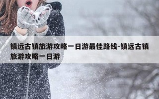 镇远古镇旅游攻略一日游最佳路线-镇远古镇旅游攻略一日游