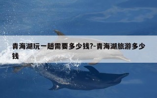 青海湖玩一趟需要多少钱?-青海湖旅游多少钱