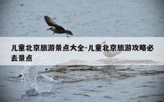 儿童北京旅游景点大全-儿童北京旅游攻略必去景点