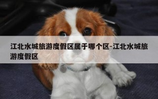 江北水城旅游度假区属于哪个区-江北水城旅游度假区