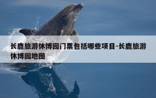长鹿旅游休博园门票包括哪些项目-长鹿旅游休博园地图