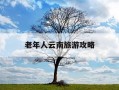 老年人云南旅游攻略-云南适合老年人旅游的景点