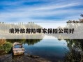 境外旅游险哪家保险公司好-境外旅游险哪家保险公司好一点
