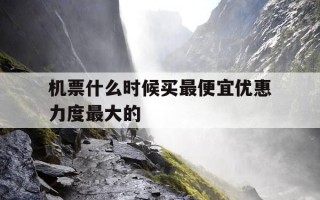 机票什么时候买最便宜优惠力度最大的-机票啥时候买最优惠