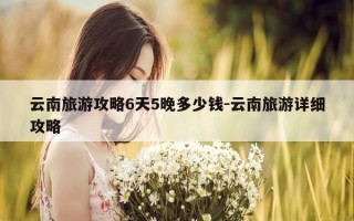 云南旅游攻略6天5晚多少钱-云南旅游详细攻略