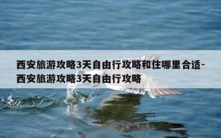 西安旅游攻略3天自由行攻略和住哪里合适-西安旅游攻略3天自由行攻略