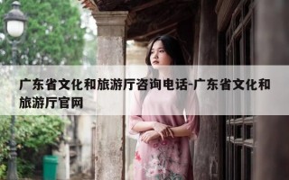 广东省文化和旅游厅咨询电话-广东省文化和旅游厅官网
