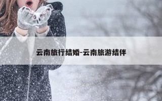 云南旅行结婚-云南旅游结伴