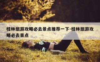 桂林旅游攻略必去景点推荐一下-桂林旅游攻略必去景点