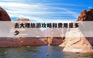 去大理旅游攻略和费用是多少-去大理旅游攻略和费用是多少智能回复