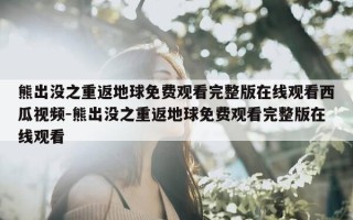 熊出没之重返地球免费观看完整版在线观看西瓜视频-熊出没之重返地球免费观看完整版在线观看