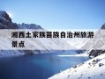 湘西土家族苗族自治州旅游景点-湘西土家族苗族自治州旅游景点有哪些