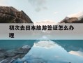 初次去日本旅游签证怎么办理-第一次去日本旅游需要准备什么