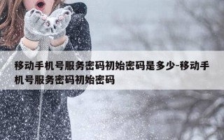 移动手机号服务密码初始密码是多少-移动手机号服务密码初始密码