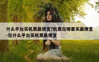 什么平台买机票最便宜?机票在哪里买最便宜-在什么平台买机票最便宜