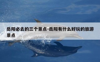 岳阳必去的三个景点-岳阳有什么好玩的旅游景点