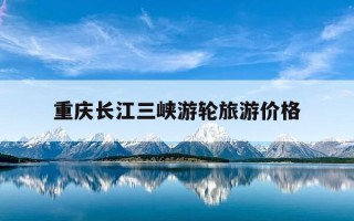 重庆长江三峡游轮旅游价格-重庆长江三峡游轮一日游