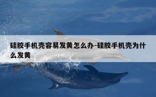 硅胶手机壳容易发黄怎么办-硅胶手机壳为什么发黄