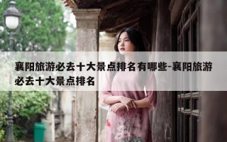 襄阳旅游必去十大景点排名有哪些-襄阳旅游必去十大景点排名