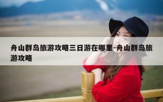 舟山群岛旅游攻略三日游在哪里-舟山群岛旅游攻略