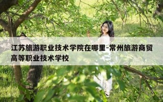 江苏旅游职业技术学院在哪里-常州旅游商贸高等职业技术学校