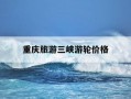 重庆旅游三峡游轮价格-重庆三峡游轮旅游四天价格