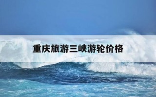 重庆旅游三峡游轮价格-重庆三峡游轮旅游四天价格