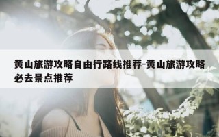 黄山旅游攻略自由行路线推荐-黄山旅游攻略必去景点推荐