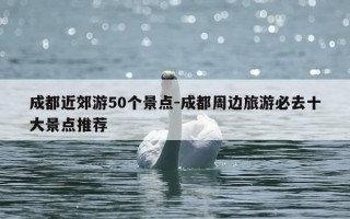 成都近郊游50个景点-成都周边旅游必去十大景点推荐