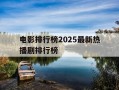 电影排行榜2025最新热播剧排行榜-最新电影热度排行榜