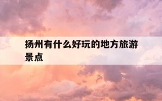 扬州有什么好玩的地方旅游景点-江苏扬州有什么好玩的地方旅游景点