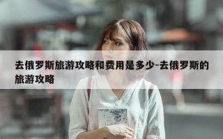 去俄罗斯旅游攻略和费用是多少-去俄罗斯的旅游攻略