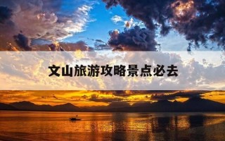文山旅游攻略景点必去-文山附近旅游景区哪里好玩