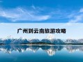 广州到云南旅游攻略-广州到云南旅游攻略及花费