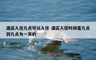 酒店入住几点可以入住-酒店入住时间是几点到几点为一天的