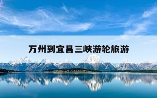 万州到宜昌三峡游轮旅游-万州至宜昌游轮时刻表