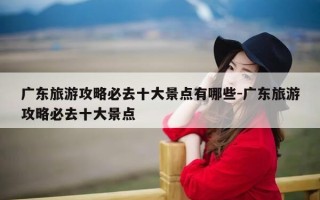 广东旅游攻略必去十大景点有哪些-广东旅游攻略必去十大景点
