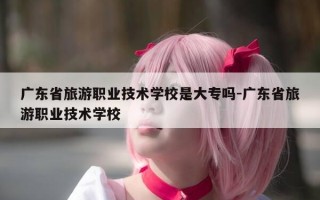 广东省旅游职业技术学校是大专吗-广东省旅游职业技术学校