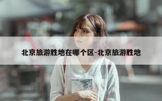 北京旅游胜地在哪个区-北京旅游胜地