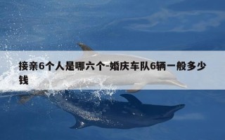 接亲6个人是哪六个-婚庆车队6辆一般多少钱