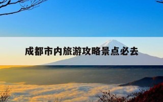 成都市内旅游攻略景点必去-成都市内旅游攻略景点必去的地方