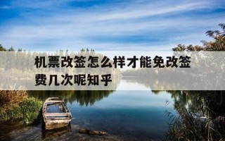 机票改签怎么样才能免改签费几次呢知乎-机票改签怎么免手续费