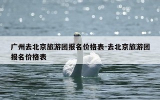 广州去北京旅游团报名价格表-去北京旅游团报名价格表