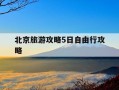 北京旅游攻略5日自由行攻略-旅游攻略北京五天攻略自由行