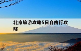 北京旅游攻略5日自由行攻略-旅游攻略北京五天攻略自由行