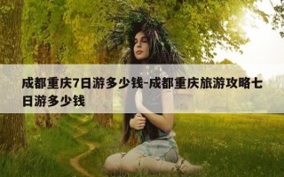 成都重庆7日游多少钱-成都重庆旅游攻略七日游多少钱
