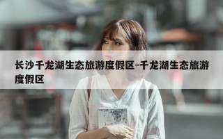 长沙千龙湖生态旅游度假区-千龙湖生态旅游度假区