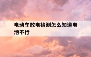 电动车放电检测怎么知道电池不行-电动车电池放电检测怎么才算好的