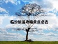 临汾旅游攻略景点必去-临汾旅游攻略景点必去小西天