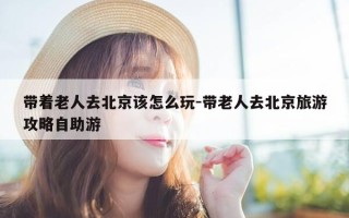 带着老人去北京该怎么玩-带老人去北京旅游攻略自助游